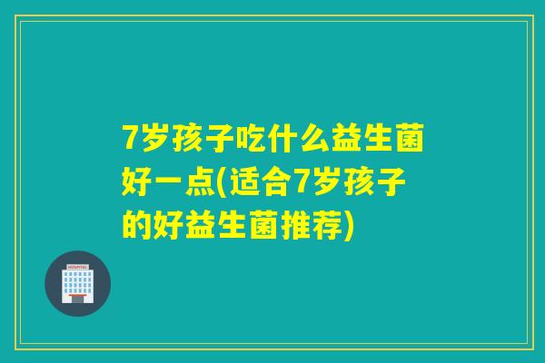 7岁孩子吃什么益生菌好一点(适合7岁孩子的好益生菌推荐)