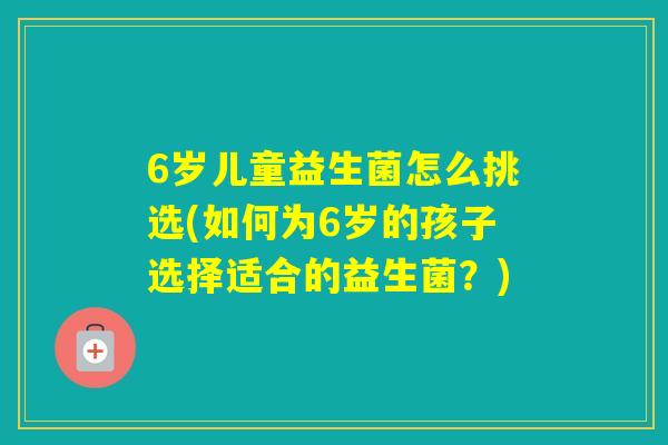 6岁儿童益生菌怎么挑选(如何为6岁的孩子选择适合的益生菌?) 6岁儿童益生菌怎么挑选(如何为6岁的孩子选择适合的益生菌?)