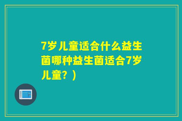 7岁儿童适合什么益生菌哪种益生菌适合7岁儿童?) 7岁儿童适合什么益生菌哪种益生菌适合7岁儿童?)