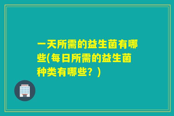 一天所需的益生菌有哪些(每日所需的益生菌种类有哪些？)
