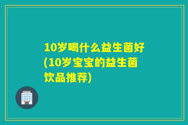 10岁喝什么益生菌好(10岁宝宝的益生菌饮品推荐) 10岁喝什么益生菌好(10岁宝宝的益生菌饮品推荐)