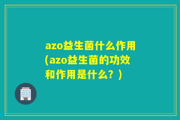 azo益生菌什么作用(azo益生菌的功效和作用是什么？)