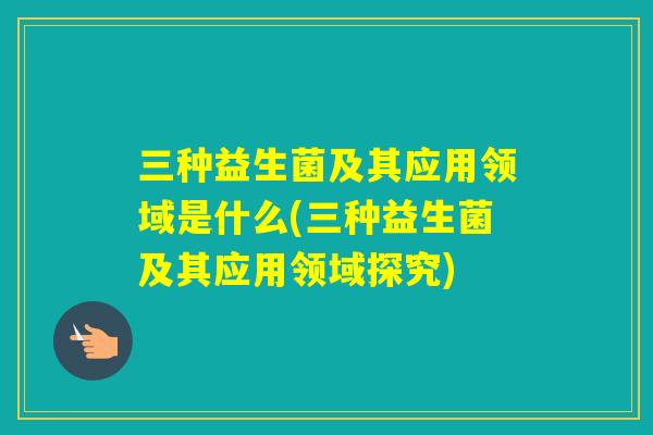 三种益生菌及其应用领域是什么(三种益生菌及其应用领域探究)