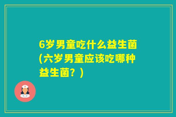 6岁男童吃什么益生菌(六岁男童应该吃哪种益生菌?) 6岁男童吃什么益生菌(六岁男童应该吃哪种益生菌?)