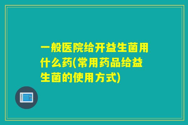 一般医院给开益生菌用什么药(常用药品给益生菌的使用方式) 一般医院给开益生菌用什么药(常用药品给益生菌的使用方式)