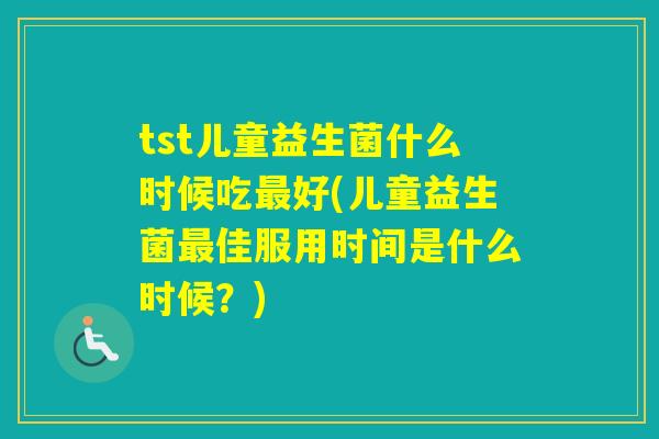 tst儿童益生菌什么时候吃好(儿童益生菌佳服用时间是什么时候？)