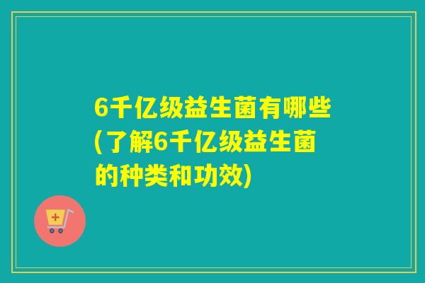 6千亿级益生菌有哪些(了解6千亿级益生菌的种类和功效)