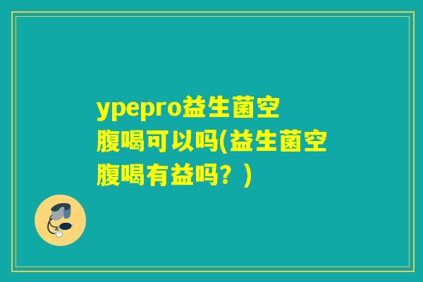 ypepro益生菌空腹喝可以吗(益生菌空腹喝有益吗？)