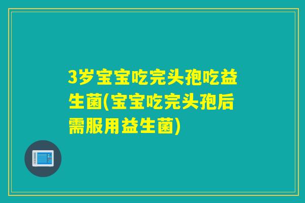 3岁宝宝吃完头孢吃益生菌(宝宝吃完头孢后需服用益生菌)