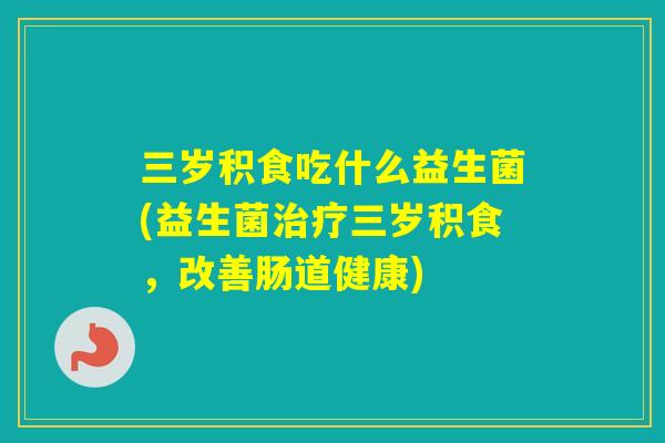三岁积食吃什么益生菌(益生菌三岁积食，改善肠道健康)