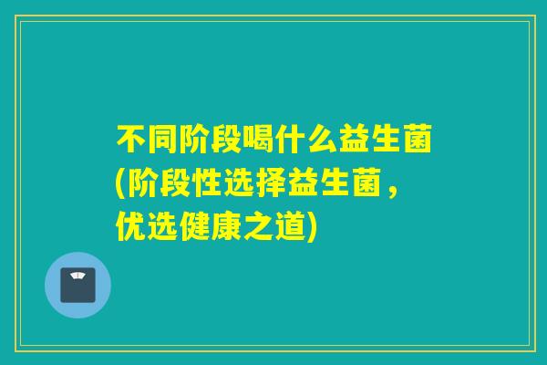不同阶段喝什么益生菌(阶段性选择益生菌,优选健康之道) 不同阶段喝什么益生菌(阶段性选择益生菌,优选健康之道)
