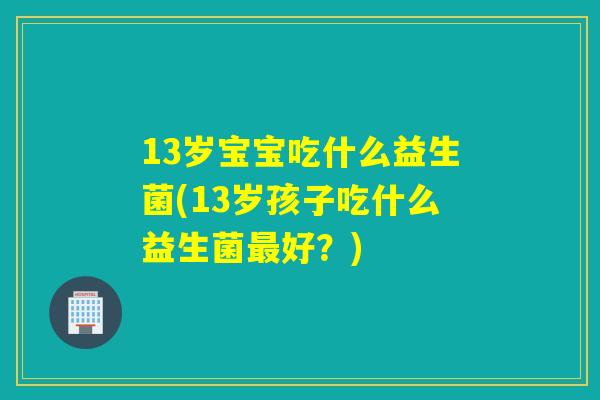 13岁宝宝吃什么益生菌(13岁孩子吃什么益生菌好?) 13岁宝宝吃什么益生菌(13岁孩子吃什么益生菌好?)