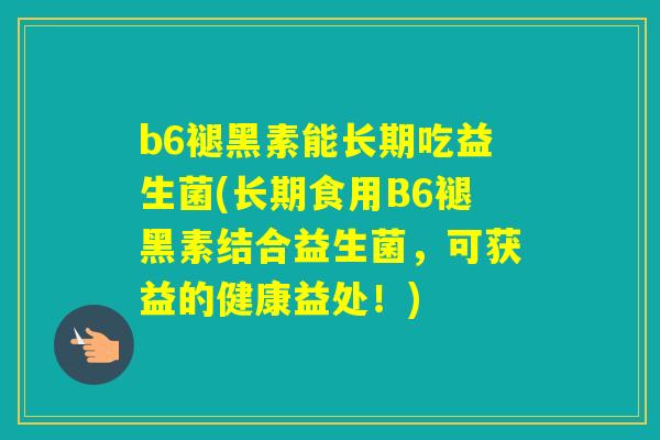 b6褪黑素能长期吃益生菌(长期食用B6褪黑素结合益生菌，可获益的健康益处！)