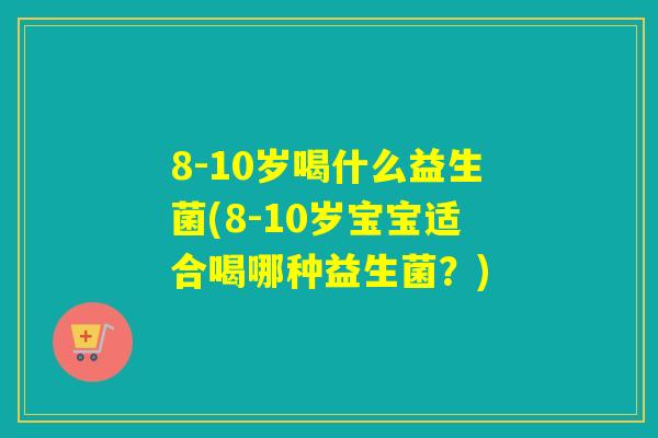 8-10岁喝什么益生菌(8-10岁宝宝适合喝哪种益生菌？)