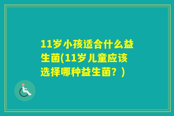 11岁小孩适合什么益生菌(11岁儿童应该选择哪种益生菌?) 11岁小孩适合什么益生菌(11岁儿童应该选择哪种益生菌?)