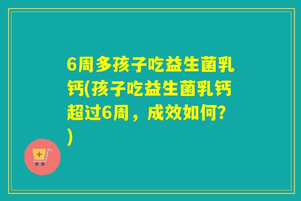 6周多孩子吃益生菌乳钙(孩子吃益生菌乳钙超过6周，成效如何？)