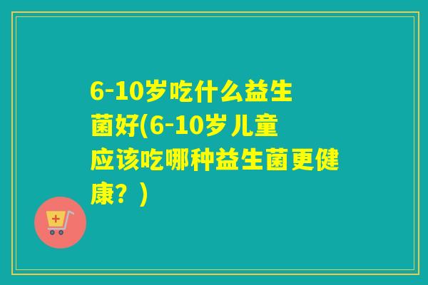 6-10岁吃什么益生菌好(6-10岁儿童应该吃哪种益生菌更健康？)