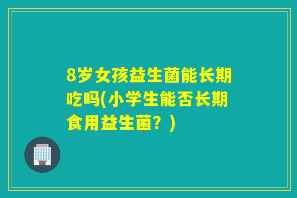 8岁女孩益生菌能长期吃吗(小学生能否长期食用益生菌?) 8岁女孩益生菌能长期吃吗(小学生能否长期食用益生菌?)