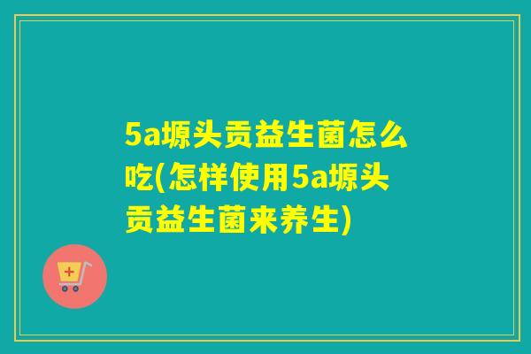 5a塬头贡益生菌怎么吃(怎样使用5a塬头贡益生菌来养生)
