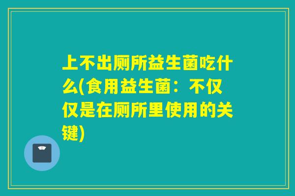 上不出厕所益生菌吃什么(食用益生菌：不仅仅是在厕所里使用的关键)