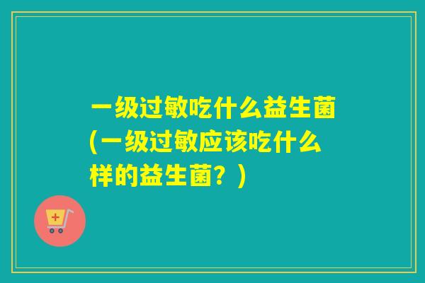 一级吃什么益生菌(一级应该吃什么样的益生菌？)