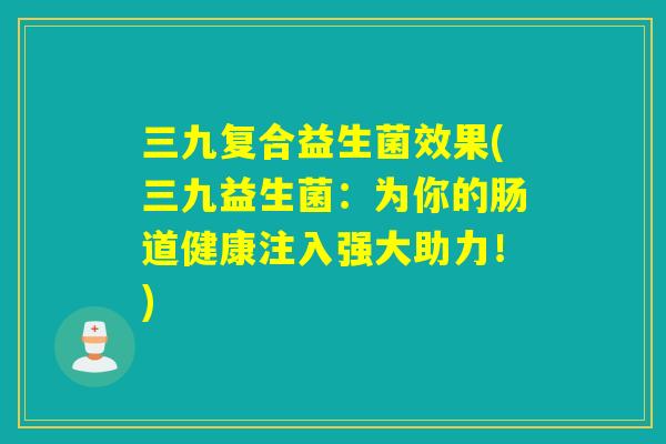 三九复合益生菌效果(三九益生菌：为你的肠道健康注入强大助力！)