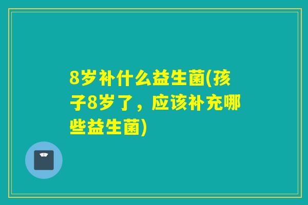 8岁补什么益生菌(孩子8岁了,应该补充哪些益生菌) 8岁补什么益生菌(孩子8岁了,应该补充哪些益生菌)
