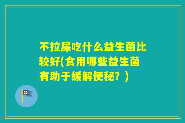 不拉屎吃什么益生菌比较好(食用哪些益生菌有助于缓解?) 不拉屎吃什么益生菌比较好(食用哪些益生菌有助于缓解?)