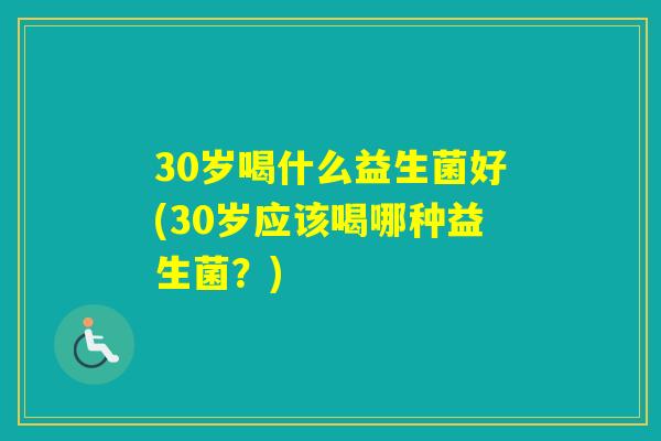 30岁喝什么益生菌好(30岁应该喝哪种益生菌？)