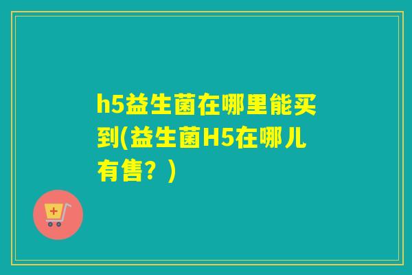 h5益生菌在哪里能买到(益生菌H5在哪儿有售？)