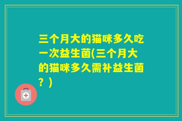 三个月大的猫咪多久吃一次益生菌(三个月大的猫咪多久需补益生菌?) 三个月大的猫咪多久吃一次益生菌(三个月大的猫咪多久需补益生菌?)