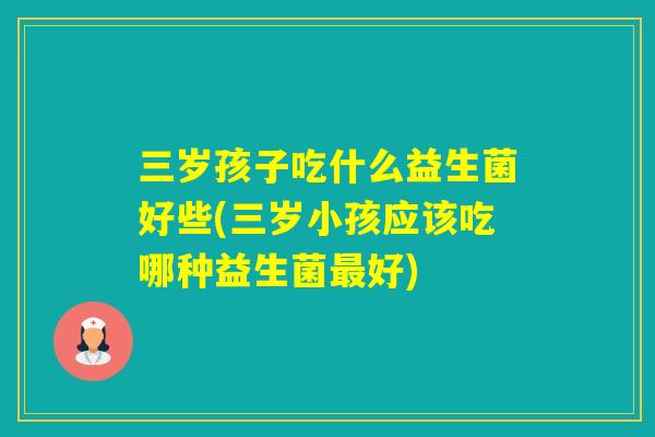 三岁孩子吃什么益生菌好些(三岁小孩应该吃哪种益生菌好)