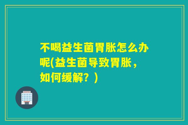 不喝益生菌胃胀怎么办呢(益生菌导致胃胀，如何缓解？)