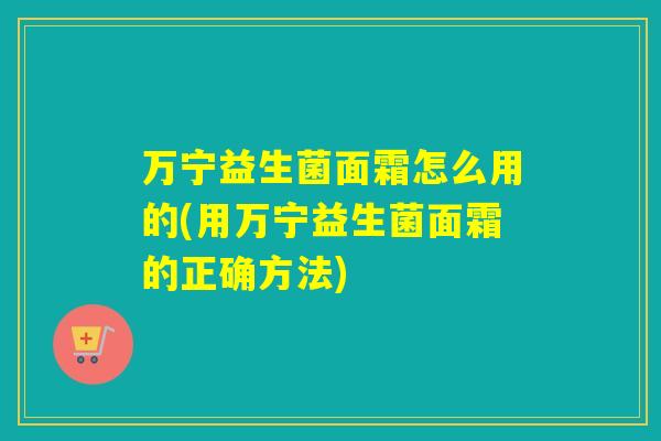 万宁益生菌面霜怎么用的(用万宁益生菌面霜的正确方法)