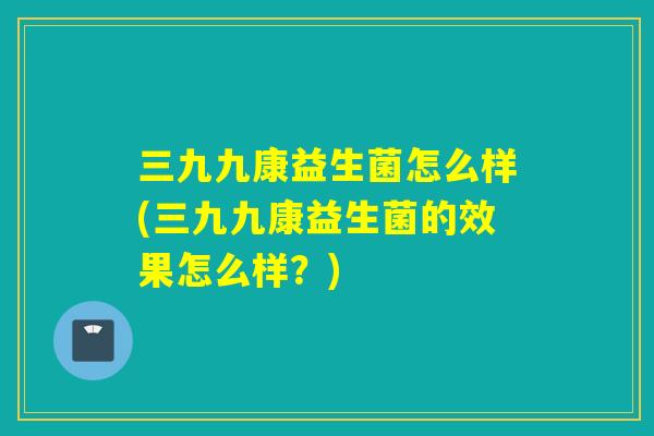 三九九康益生菌怎么样(三九九康益生菌的效果怎么样?) 三九九康益生菌怎么样(三九九康益生菌的效果怎么样?)