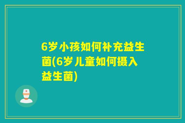 6岁小孩如何补充益生菌(6岁儿童如何摄入益生菌) 6岁小孩如何补充益生菌(6岁儿童如何摄入益生菌)