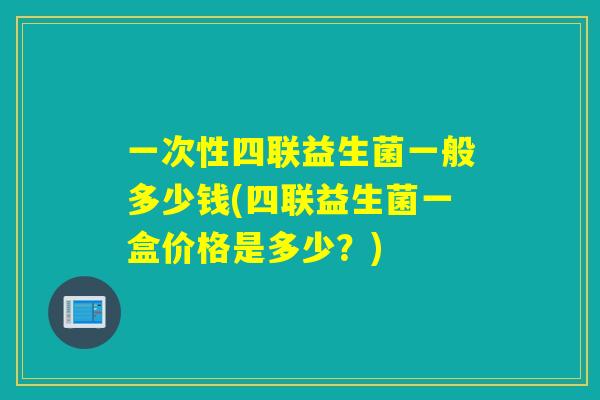 一次性四联益生菌一般多少钱(四联益生菌一盒价格是多少？)
