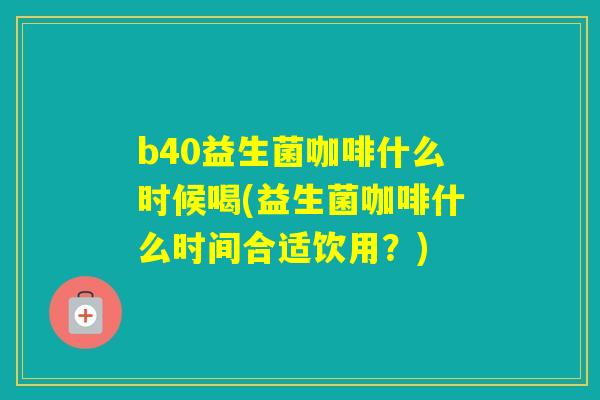 b40益生菌咖啡什么时候喝(益生菌咖啡什么时间合适饮用？)