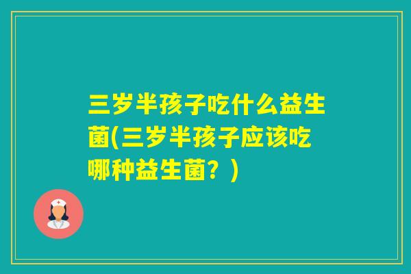 三岁半孩子吃什么益生菌(三岁半孩子应该吃哪种益生菌?) 三岁半孩子吃什么益生菌(三岁半孩子应该吃哪种益生菌?)