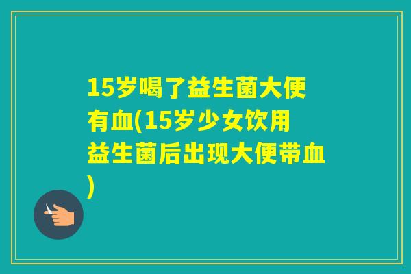 15岁喝了益生菌大便有(15岁少女饮用益生菌后出现大便带) 15岁喝了益生菌大便有(15岁少女饮用益生菌后出现大便带)