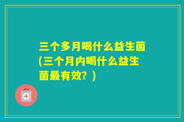 三个多月喝什么益生菌(三个月内喝什么益生菌有效？)