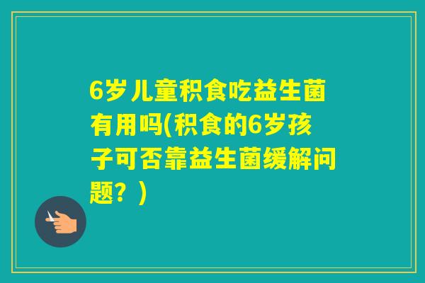 6岁儿童积食吃益生菌有用吗(积食的6岁孩子可否靠益生菌缓解问题？)