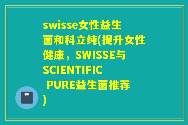 swisse女性益生菌和科立纯(提升女性健康，SWISSE与SCIENTIFIC PURE益生菌推荐)