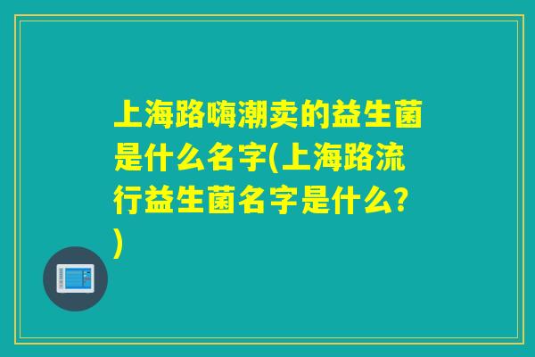 上海路嗨潮卖的益生菌是什么名字(上海路流行益生菌名字是什么？)