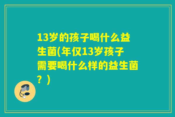 13岁的孩子喝什么益生菌(年仅13岁孩子需要喝什么样的益生菌？)