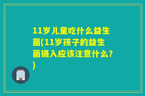 11岁儿童吃什么益生菌(11岁孩子的益生菌摄入应该注意什么?) 11岁儿童吃什么益生菌(11岁孩子的益生菌摄入应该注意什么?)