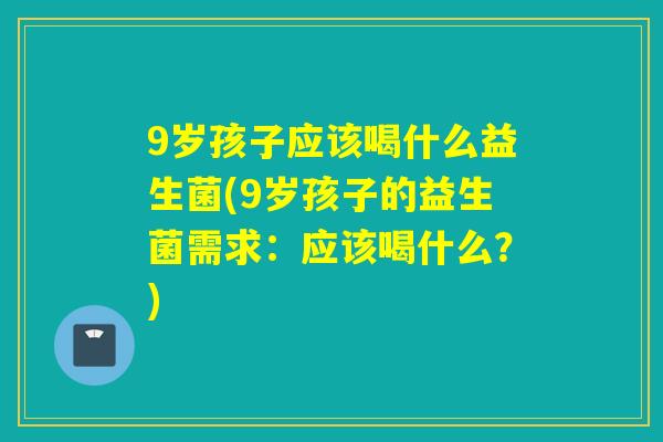 9岁孩子应该喝什么益生菌(9岁孩子的益生菌需求：应该喝什么？)