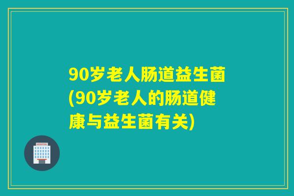 90岁老人肠道益生菌(90岁老人的肠道健康与益生菌有关)