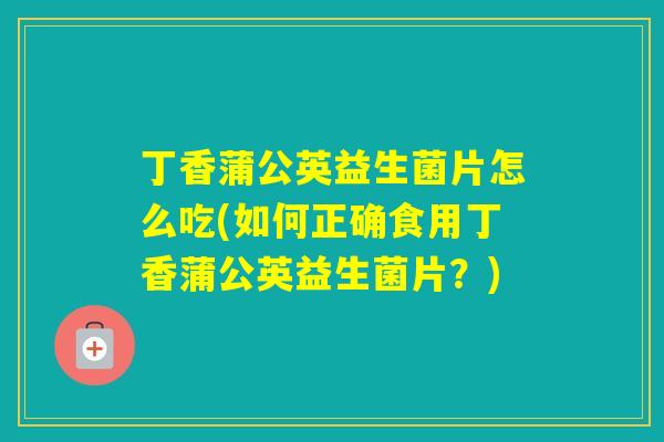 丁香蒲公英益生菌片怎么吃(如何正确食用丁香蒲公英益生菌片？)