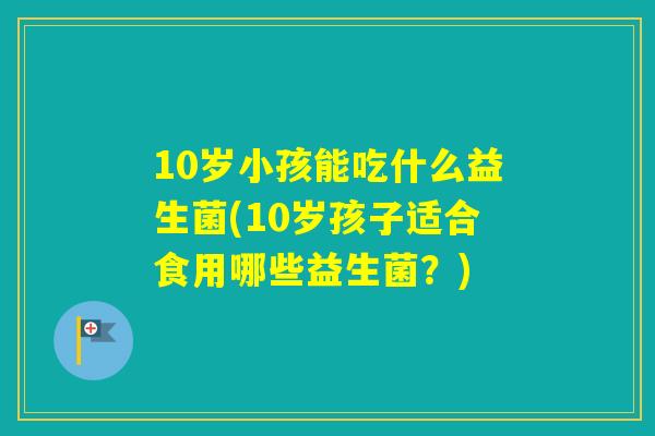 10岁小孩能吃什么益生菌(10岁孩子适合食用哪些益生菌？)
